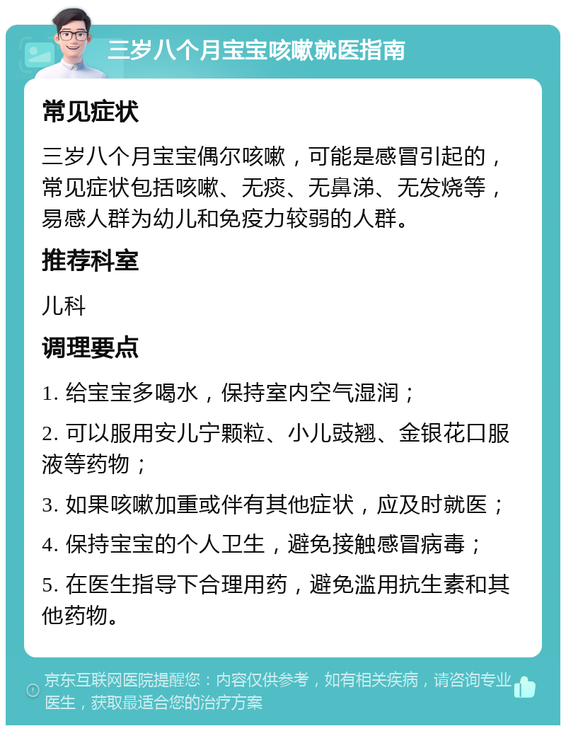 三岁八个月宝宝咳嗽就医指南 常见症状 三岁八个月宝宝偶尔咳嗽，可能是感冒引起的，常见症状包括咳嗽、无痰、无鼻涕、无发烧等，易感人群为幼儿和免疫力较弱的人群。 推荐科室 儿科 调理要点 1. 给宝宝多喝水，保持室内空气湿润； 2. 可以服用安儿宁颗粒、小儿豉翘、金银花口服液等药物； 3. 如果咳嗽加重或伴有其他症状，应及时就医； 4. 保持宝宝的个人卫生，避免接触感冒病毒； 5. 在医生指导下合理用药，避免滥用抗生素和其他药物。