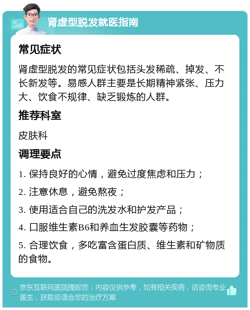 肾虚型脱发就医指南 常见症状 肾虚型脱发的常见症状包括头发稀疏、掉发、不长新发等。易感人群主要是长期精神紧张、压力大、饮食不规律、缺乏锻炼的人群。 推荐科室 皮肤科 调理要点 1. 保持良好的心情，避免过度焦虑和压力； 2. 注意休息，避免熬夜； 3. 使用适合自己的洗发水和护发产品； 4. 口服维生素B6和养血生发胶囊等药物； 5. 合理饮食，多吃富含蛋白质、维生素和矿物质的食物。