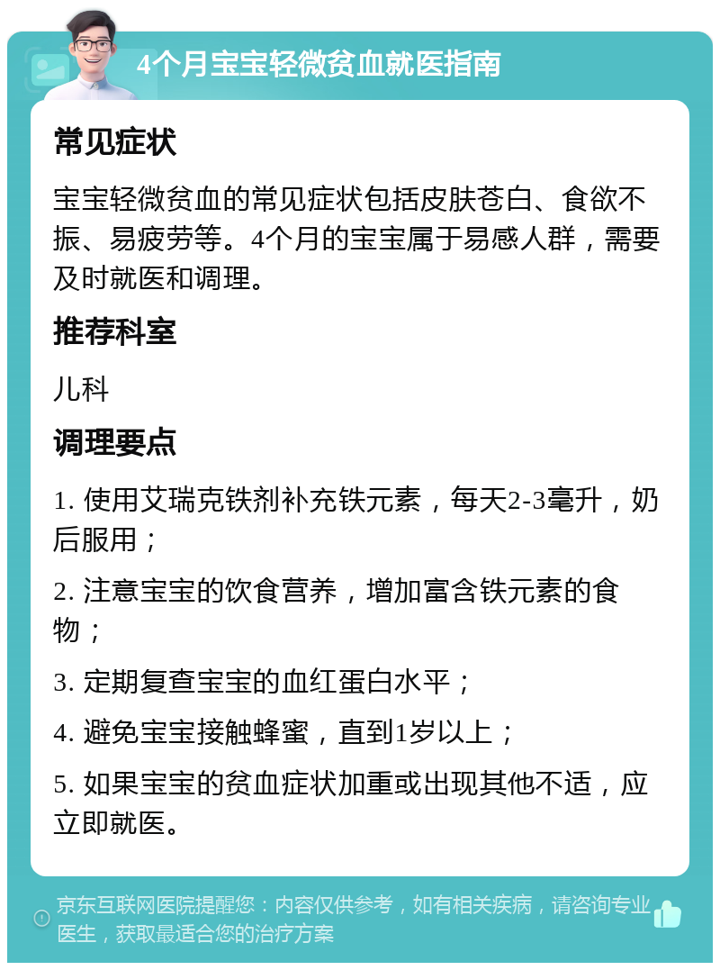 4个月宝宝轻微贫血就医指南 常见症状 宝宝轻微贫血的常见症状包括皮肤苍白、食欲不振、易疲劳等。4个月的宝宝属于易感人群，需要及时就医和调理。 推荐科室 儿科 调理要点 1. 使用艾瑞克铁剂补充铁元素，每天2-3毫升，奶后服用； 2. 注意宝宝的饮食营养，增加富含铁元素的食物； 3. 定期复查宝宝的血红蛋白水平； 4. 避免宝宝接触蜂蜜，直到1岁以上； 5. 如果宝宝的贫血症状加重或出现其他不适，应立即就医。