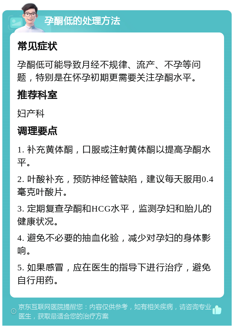 孕酮低的处理方法 常见症状 孕酮低可能导致月经不规律、流产、不孕等问题，特别是在怀孕初期更需要关注孕酮水平。 推荐科室 妇产科 调理要点 1. 补充黄体酮，口服或注射黄体酮以提高孕酮水平。 2. 叶酸补充，预防神经管缺陷，建议每天服用0.4毫克叶酸片。 3. 定期复查孕酮和HCG水平，监测孕妇和胎儿的健康状况。 4. 避免不必要的抽血化验，减少对孕妇的身体影响。 5. 如果感冒，应在医生的指导下进行治疗，避免自行用药。