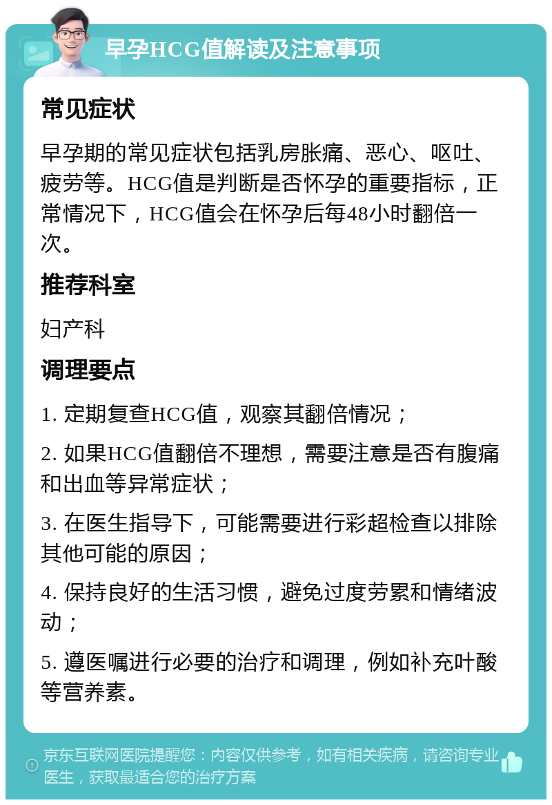 早孕HCG值解读及注意事项 常见症状 早孕期的常见症状包括乳房胀痛、恶心、呕吐、疲劳等。HCG值是判断是否怀孕的重要指标，正常情况下，HCG值会在怀孕后每48小时翻倍一次。 推荐科室 妇产科 调理要点 1. 定期复查HCG值，观察其翻倍情况； 2. 如果HCG值翻倍不理想，需要注意是否有腹痛和出血等异常症状； 3. 在医生指导下，可能需要进行彩超检查以排除其他可能的原因； 4. 保持良好的生活习惯，避免过度劳累和情绪波动； 5. 遵医嘱进行必要的治疗和调理，例如补充叶酸等营养素。