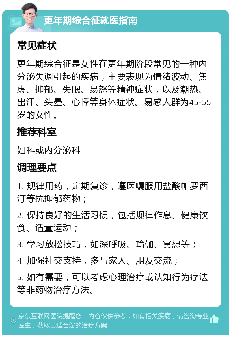 更年期综合征就医指南 常见症状 更年期综合征是女性在更年期阶段常见的一种内分泌失调引起的疾病，主要表现为情绪波动、焦虑、抑郁、失眠、易怒等精神症状，以及潮热、出汗、头晕、心悸等身体症状。易感人群为45-55岁的女性。 推荐科室 妇科或内分泌科 调理要点 1. 规律用药，定期复诊，遵医嘱服用盐酸帕罗西汀等抗抑郁药物； 2. 保持良好的生活习惯，包括规律作息、健康饮食、适量运动； 3. 学习放松技巧，如深呼吸、瑜伽、冥想等； 4. 加强社交支持，多与家人、朋友交流； 5. 如有需要，可以考虑心理治疗或认知行为疗法等非药物治疗方法。