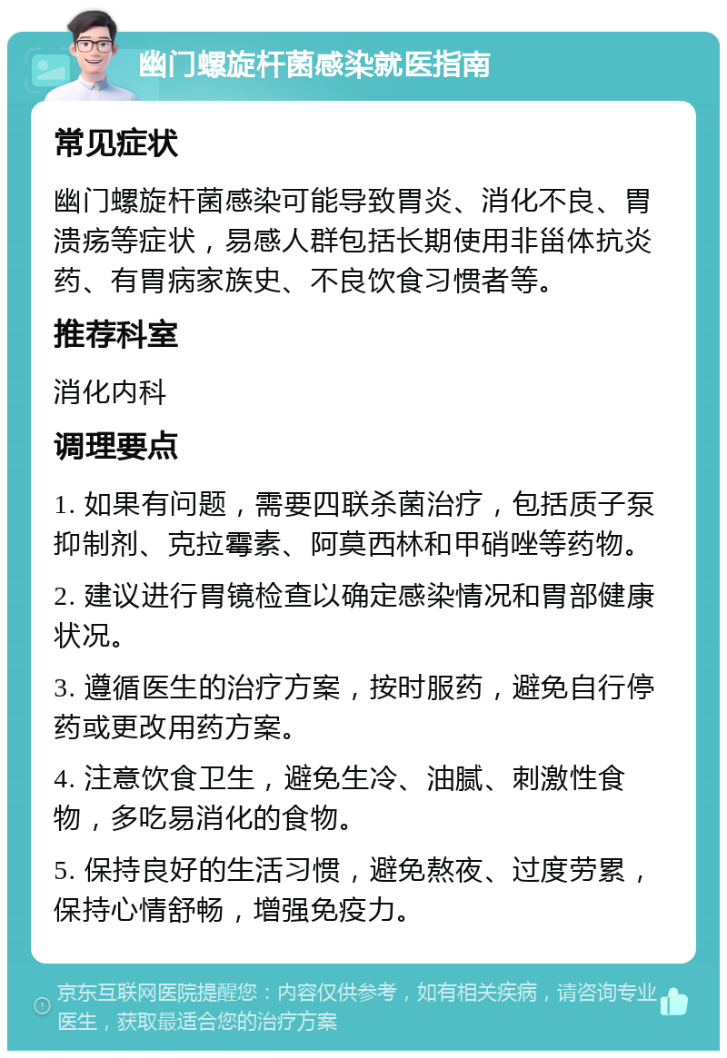 幽门螺旋杆菌感染就医指南 常见症状 幽门螺旋杆菌感染可能导致胃炎、消化不良、胃溃疡等症状，易感人群包括长期使用非甾体抗炎药、有胃病家族史、不良饮食习惯者等。 推荐科室 消化内科 调理要点 1. 如果有问题，需要四联杀菌治疗，包括质子泵抑制剂、克拉霉素、阿莫西林和甲硝唑等药物。 2. 建议进行胃镜检查以确定感染情况和胃部健康状况。 3. 遵循医生的治疗方案，按时服药，避免自行停药或更改用药方案。 4. 注意饮食卫生，避免生冷、油腻、刺激性食物，多吃易消化的食物。 5. 保持良好的生活习惯，避免熬夜、过度劳累，保持心情舒畅，增强免疫力。