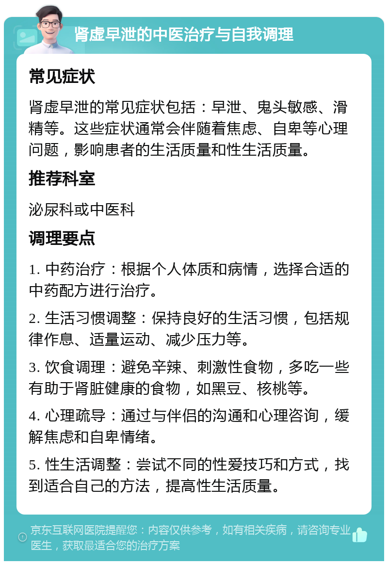 肾虚早泄的中医治疗与自我调理 常见症状 肾虚早泄的常见症状包括：早泄、鬼头敏感、滑精等。这些症状通常会伴随着焦虑、自卑等心理问题，影响患者的生活质量和性生活质量。 推荐科室 泌尿科或中医科 调理要点 1. 中药治疗：根据个人体质和病情，选择合适的中药配方进行治疗。 2. 生活习惯调整：保持良好的生活习惯，包括规律作息、适量运动、减少压力等。 3. 饮食调理：避免辛辣、刺激性食物，多吃一些有助于肾脏健康的食物，如黑豆、核桃等。 4. 心理疏导：通过与伴侣的沟通和心理咨询，缓解焦虑和自卑情绪。 5. 性生活调整：尝试不同的性爱技巧和方式，找到适合自己的方法，提高性生活质量。