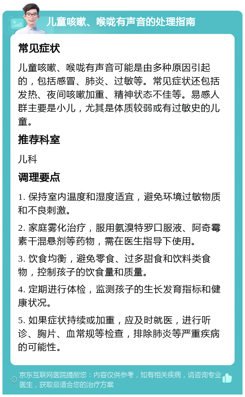 儿童咳嗽、喉咙有声音的处理指南 常见症状 儿童咳嗽、喉咙有声音可能是由多种原因引起的，包括感冒、肺炎、过敏等。常见症状还包括发热、夜间咳嗽加重、精神状态不佳等。易感人群主要是小儿，尤其是体质较弱或有过敏史的儿童。 推荐科室 儿科 调理要点 1. 保持室内温度和湿度适宜，避免环境过敏物质和不良刺激。 2. 家庭雾化治疗，服用氨溴特罗口服液、阿奇霉素干混悬剂等药物，需在医生指导下使用。 3. 饮食均衡，避免零食、过多甜食和饮料类食物，控制孩子的饮食量和质量。 4. 定期进行体检，监测孩子的生长发育指标和健康状况。 5. 如果症状持续或加重，应及时就医，进行听诊、胸片、血常规等检查，排除肺炎等严重疾病的可能性。