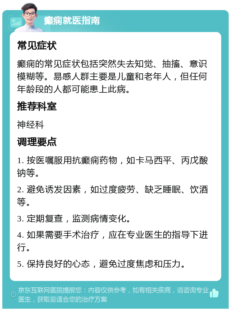 癫痫就医指南 常见症状 癫痫的常见症状包括突然失去知觉、抽搐、意识模糊等。易感人群主要是儿童和老年人，但任何年龄段的人都可能患上此病。 推荐科室 神经科 调理要点 1. 按医嘱服用抗癫痫药物，如卡马西平、丙戊酸钠等。 2. 避免诱发因素，如过度疲劳、缺乏睡眠、饮酒等。 3. 定期复查，监测病情变化。 4. 如果需要手术治疗，应在专业医生的指导下进行。 5. 保持良好的心态，避免过度焦虑和压力。