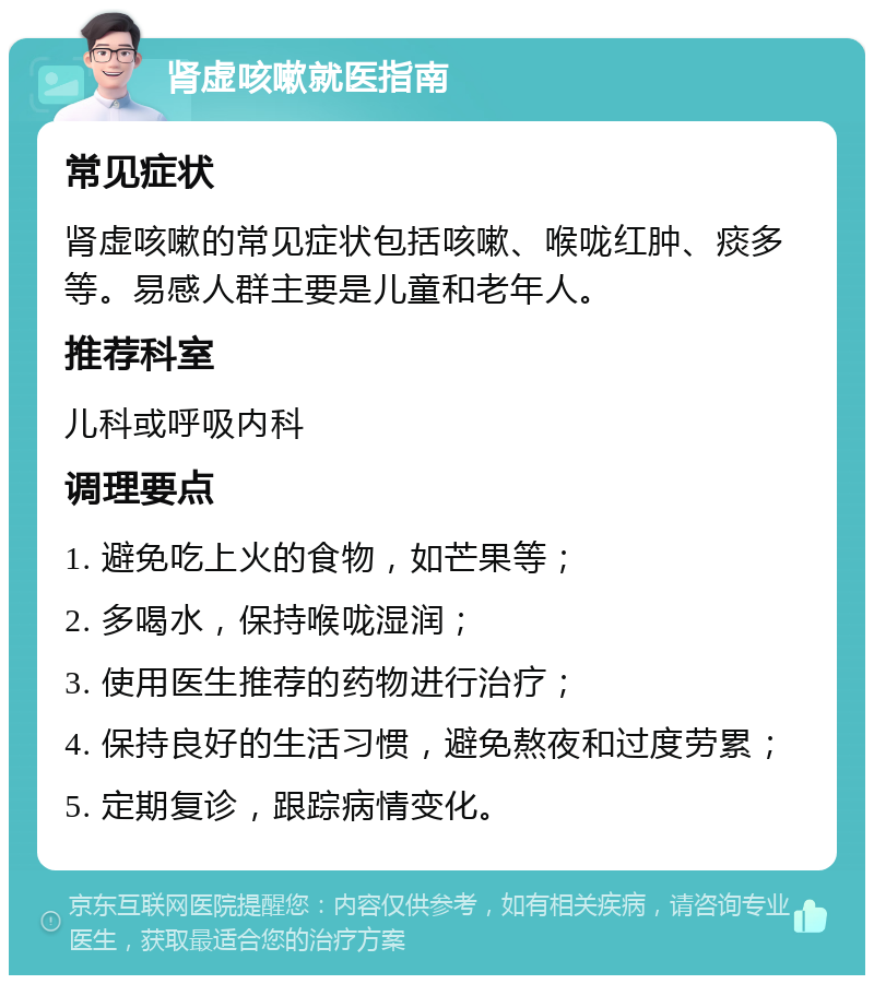 肾虚咳嗽就医指南 常见症状 肾虚咳嗽的常见症状包括咳嗽、喉咙红肿、痰多等。易感人群主要是儿童和老年人。 推荐科室 儿科或呼吸内科 调理要点 1. 避免吃上火的食物，如芒果等； 2. 多喝水，保持喉咙湿润； 3. 使用医生推荐的药物进行治疗； 4. 保持良好的生活习惯，避免熬夜和过度劳累； 5. 定期复诊，跟踪病情变化。