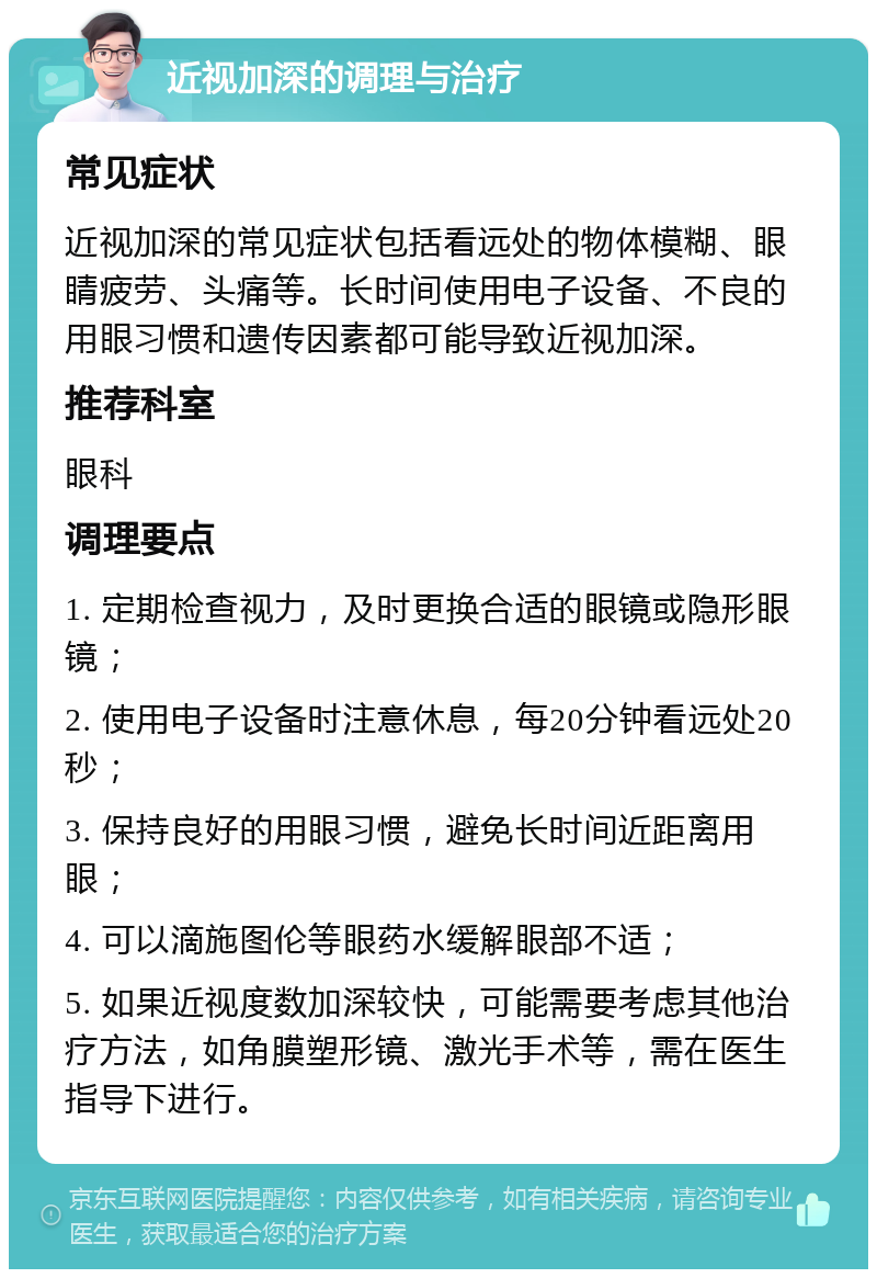 近视加深的调理与治疗 常见症状 近视加深的常见症状包括看远处的物体模糊、眼睛疲劳、头痛等。长时间使用电子设备、不良的用眼习惯和遗传因素都可能导致近视加深。 推荐科室 眼科 调理要点 1. 定期检查视力，及时更换合适的眼镜或隐形眼镜； 2. 使用电子设备时注意休息，每20分钟看远处20秒； 3. 保持良好的用眼习惯，避免长时间近距离用眼； 4. 可以滴施图伦等眼药水缓解眼部不适； 5. 如果近视度数加深较快，可能需要考虑其他治疗方法，如角膜塑形镜、激光手术等，需在医生指导下进行。