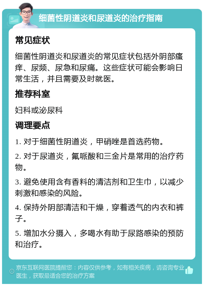 细菌性阴道炎和尿道炎的治疗指南 常见症状 细菌性阴道炎和尿道炎的常见症状包括外阴部瘙痒、尿频、尿急和尿痛。这些症状可能会影响日常生活，并且需要及时就医。 推荐科室 妇科或泌尿科 调理要点 1. 对于细菌性阴道炎，甲硝唑是首选药物。 2. 对于尿道炎，氟哌酸和三金片是常用的治疗药物。 3. 避免使用含有香料的清洁剂和卫生巾，以减少刺激和感染的风险。 4. 保持外阴部清洁和干燥，穿着透气的内衣和裤子。 5. 增加水分摄入，多喝水有助于尿路感染的预防和治疗。