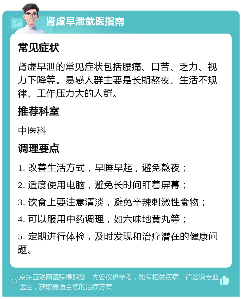 肾虚早泄就医指南 常见症状 肾虚早泄的常见症状包括腰痛、口苦、乏力、视力下降等。易感人群主要是长期熬夜、生活不规律、工作压力大的人群。 推荐科室 中医科 调理要点 1. 改善生活方式，早睡早起，避免熬夜； 2. 适度使用电脑，避免长时间盯着屏幕； 3. 饮食上要注意清淡，避免辛辣刺激性食物； 4. 可以服用中药调理，如六味地黄丸等； 5. 定期进行体检，及时发现和治疗潜在的健康问题。