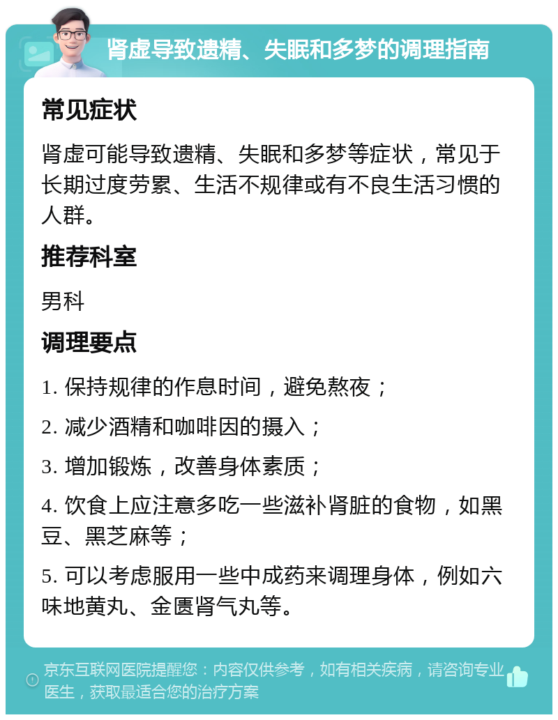 肾虚导致遗精、失眠和多梦的调理指南 常见症状 肾虚可能导致遗精、失眠和多梦等症状，常见于长期过度劳累、生活不规律或有不良生活习惯的人群。 推荐科室 男科 调理要点 1. 保持规律的作息时间，避免熬夜； 2. 减少酒精和咖啡因的摄入； 3. 增加锻炼，改善身体素质； 4. 饮食上应注意多吃一些滋补肾脏的食物，如黑豆、黑芝麻等； 5. 可以考虑服用一些中成药来调理身体，例如六味地黄丸、金匮肾气丸等。