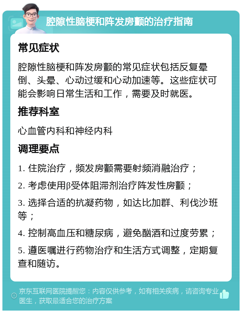 腔隙性脑梗和阵发房颤的治疗指南 常见症状 腔隙性脑梗和阵发房颤的常见症状包括反复晕倒、头晕、心动过缓和心动加速等。这些症状可能会影响日常生活和工作，需要及时就医。 推荐科室 心血管内科和神经内科 调理要点 1. 住院治疗，频发房颤需要射频消融治疗； 2. 考虑使用β受体阻滞剂治疗阵发性房颤； 3. 选择合适的抗凝药物，如达比加群、利伐沙班等； 4. 控制高血压和糖尿病，避免酗酒和过度劳累； 5. 遵医嘱进行药物治疗和生活方式调整，定期复查和随访。