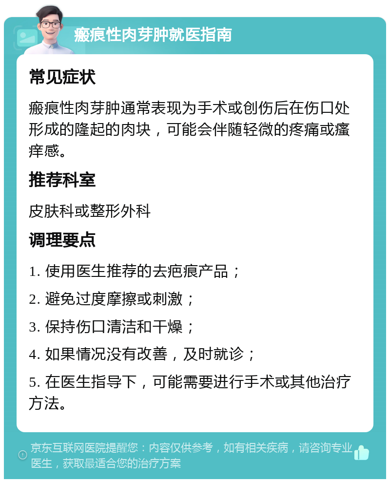 瘢痕性肉芽肿就医指南 常见症状 瘢痕性肉芽肿通常表现为手术或创伤后在伤口处形成的隆起的肉块，可能会伴随轻微的疼痛或瘙痒感。 推荐科室 皮肤科或整形外科 调理要点 1. 使用医生推荐的去疤痕产品； 2. 避免过度摩擦或刺激； 3. 保持伤口清洁和干燥； 4. 如果情况没有改善，及时就诊； 5. 在医生指导下，可能需要进行手术或其他治疗方法。