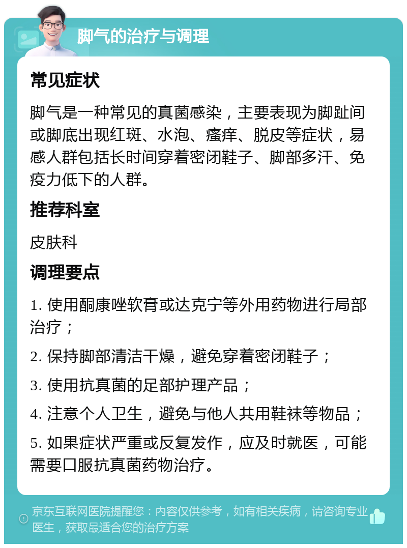 脚气的治疗与调理 常见症状 脚气是一种常见的真菌感染，主要表现为脚趾间或脚底出现红斑、水泡、瘙痒、脱皮等症状，易感人群包括长时间穿着密闭鞋子、脚部多汗、免疫力低下的人群。 推荐科室 皮肤科 调理要点 1. 使用酮康唑软膏或达克宁等外用药物进行局部治疗； 2. 保持脚部清洁干燥，避免穿着密闭鞋子； 3. 使用抗真菌的足部护理产品； 4. 注意个人卫生，避免与他人共用鞋袜等物品； 5. 如果症状严重或反复发作，应及时就医，可能需要口服抗真菌药物治疗。