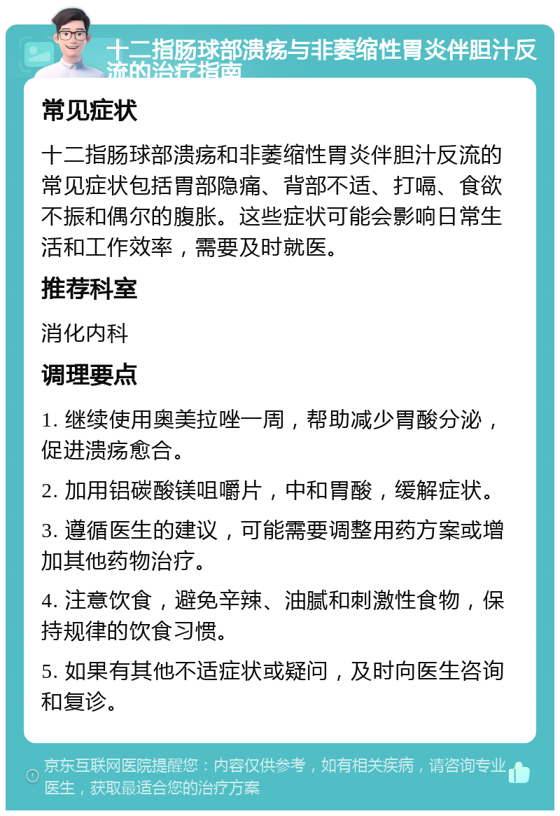 十二指肠球部溃疡与非萎缩性胃炎伴胆汁反流的治疗指南 常见症状 十二指肠球部溃疡和非萎缩性胃炎伴胆汁反流的常见症状包括胃部隐痛、背部不适、打嗝、食欲不振和偶尔的腹胀。这些症状可能会影响日常生活和工作效率，需要及时就医。 推荐科室 消化内科 调理要点 1. 继续使用奥美拉唑一周，帮助减少胃酸分泌，促进溃疡愈合。 2. 加用铝碳酸镁咀嚼片，中和胃酸，缓解症状。 3. 遵循医生的建议，可能需要调整用药方案或增加其他药物治疗。 4. 注意饮食，避免辛辣、油腻和刺激性食物，保持规律的饮食习惯。 5. 如果有其他不适症状或疑问，及时向医生咨询和复诊。