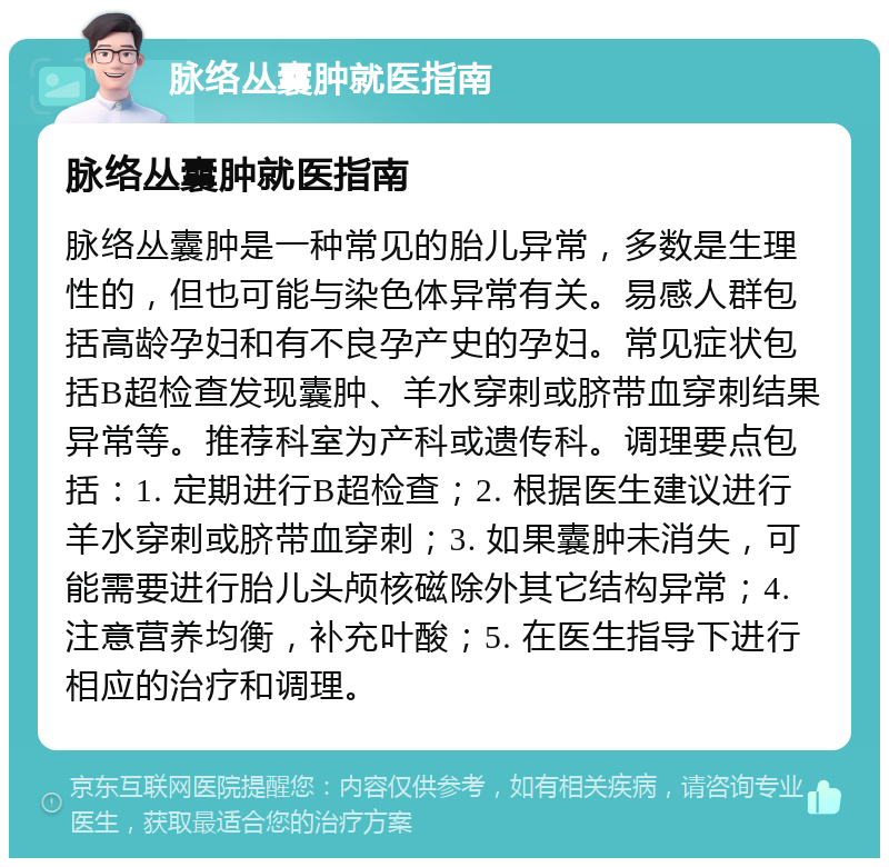 脉络丛囊肿就医指南 脉络丛囊肿就医指南 脉络丛囊肿是一种常见的胎儿异常，多数是生理性的，但也可能与染色体异常有关。易感人群包括高龄孕妇和有不良孕产史的孕妇。常见症状包括B超检查发现囊肿、羊水穿刺或脐带血穿刺结果异常等。推荐科室为产科或遗传科。调理要点包括：1. 定期进行B超检查；2. 根据医生建议进行羊水穿刺或脐带血穿刺；3. 如果囊肿未消失，可能需要进行胎儿头颅核磁除外其它结构异常；4. 注意营养均衡，补充叶酸；5. 在医生指导下进行相应的治疗和调理。