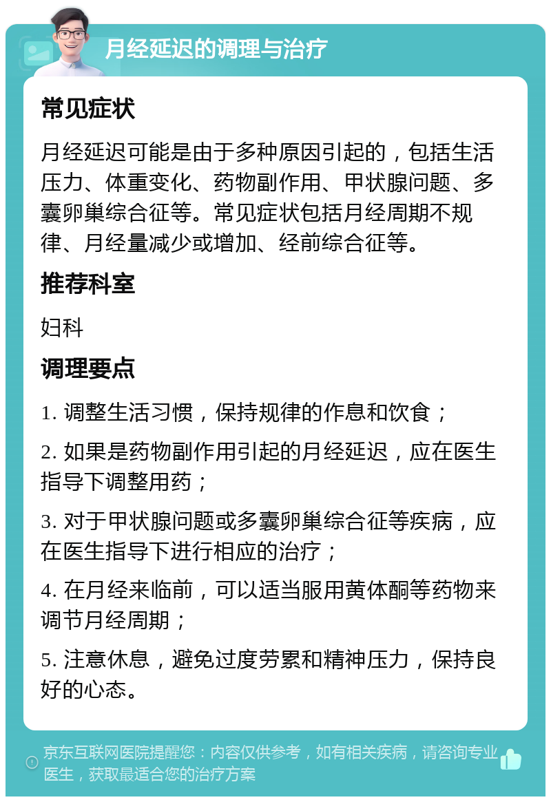 月经延迟的调理与治疗 常见症状 月经延迟可能是由于多种原因引起的，包括生活压力、体重变化、药物副作用、甲状腺问题、多囊卵巢综合征等。常见症状包括月经周期不规律、月经量减少或增加、经前综合征等。 推荐科室 妇科 调理要点 1. 调整生活习惯，保持规律的作息和饮食； 2. 如果是药物副作用引起的月经延迟，应在医生指导下调整用药； 3. 对于甲状腺问题或多囊卵巢综合征等疾病，应在医生指导下进行相应的治疗； 4. 在月经来临前，可以适当服用黄体酮等药物来调节月经周期； 5. 注意休息，避免过度劳累和精神压力，保持良好的心态。