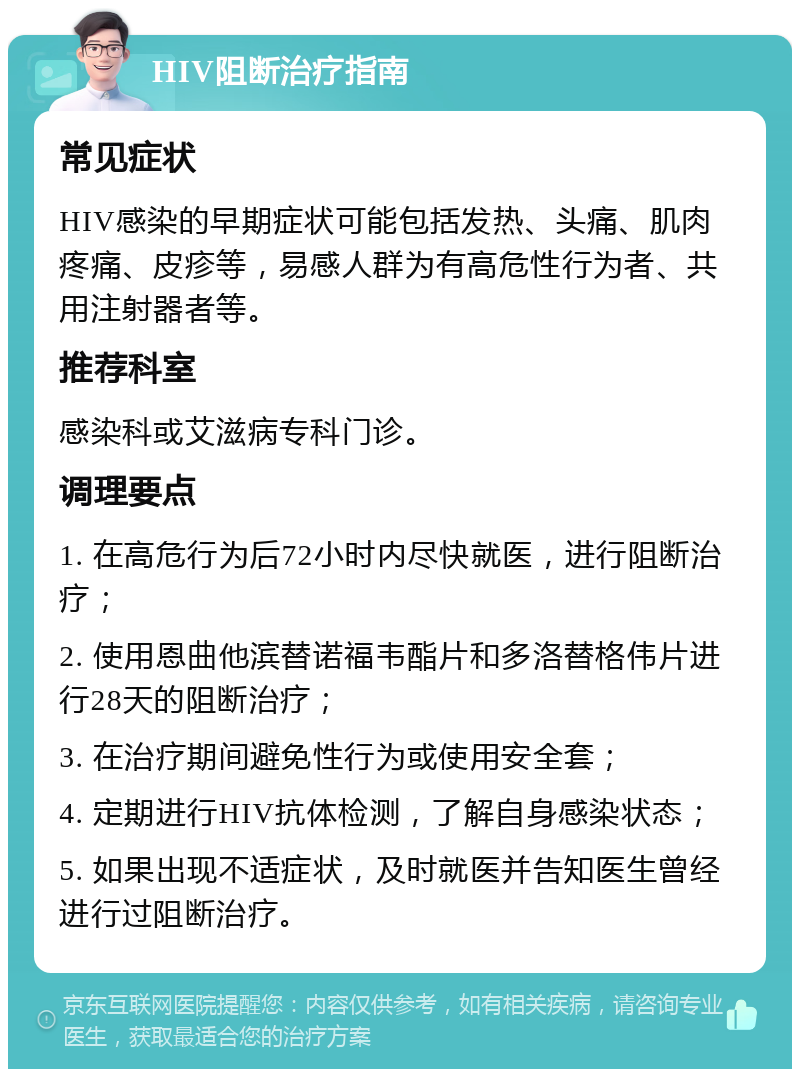 HIV阻断治疗指南 常见症状 HIV感染的早期症状可能包括发热、头痛、肌肉疼痛、皮疹等，易感人群为有高危性行为者、共用注射器者等。 推荐科室 感染科或艾滋病专科门诊。 调理要点 1. 在高危行为后72小时内尽快就医，进行阻断治疗； 2. 使用恩曲他滨替诺福韦酯片和多洛替格伟片进行28天的阻断治疗； 3. 在治疗期间避免性行为或使用安全套； 4. 定期进行HIV抗体检测，了解自身感染状态； 5. 如果出现不适症状，及时就医并告知医生曾经进行过阻断治疗。