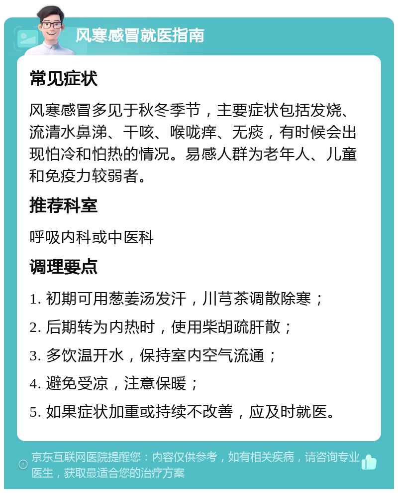 风寒感冒就医指南 常见症状 风寒感冒多见于秋冬季节，主要症状包括发烧、流清水鼻涕、干咳、喉咙痒、无痰，有时候会出现怕冷和怕热的情况。易感人群为老年人、儿童和免疫力较弱者。 推荐科室 呼吸内科或中医科 调理要点 1. 初期可用葱姜汤发汗，川芎茶调散除寒； 2. 后期转为内热时，使用柴胡疏肝散； 3. 多饮温开水，保持室内空气流通； 4. 避免受凉，注意保暖； 5. 如果症状加重或持续不改善，应及时就医。