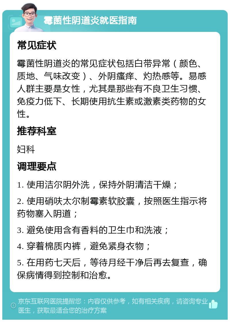 霉菌性阴道炎就医指南 常见症状 霉菌性阴道炎的常见症状包括白带异常（颜色、质地、气味改变）、外阴瘙痒、灼热感等。易感人群主要是女性，尤其是那些有不良卫生习惯、免疫力低下、长期使用抗生素或激素类药物的女性。 推荐科室 妇科 调理要点 1. 使用洁尔阴外洗，保持外阴清洁干燥； 2. 使用硝呋太尔制霉素软胶囊，按照医生指示将药物塞入阴道； 3. 避免使用含有香料的卫生巾和洗液； 4. 穿着棉质内裤，避免紧身衣物； 5. 在用药七天后，等待月经干净后再去复查，确保病情得到控制和治愈。