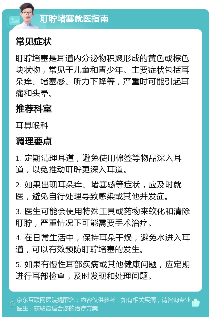 耵聍堵塞就医指南 常见症状 耵聍堵塞是耳道内分泌物积聚形成的黄色或棕色块状物，常见于儿童和青少年。主要症状包括耳朵痒、堵塞感、听力下降等，严重时可能引起耳痛和头晕。 推荐科室 耳鼻喉科 调理要点 1. 定期清理耳道，避免使用棉签等物品深入耳道，以免推动耵聍更深入耳道。 2. 如果出现耳朵痒、堵塞感等症状，应及时就医，避免自行处理导致感染或其他并发症。 3. 医生可能会使用特殊工具或药物来软化和清除耵聍，严重情况下可能需要手术治疗。 4. 在日常生活中，保持耳朵干燥，避免水进入耳道，可以有效预防耵聍堵塞的发生。 5. 如果有慢性耳部疾病或其他健康问题，应定期进行耳部检查，及时发现和处理问题。