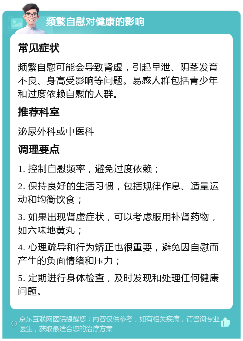 频繁自慰对健康的影响 常见症状 频繁自慰可能会导致肾虚，引起早泄、阴茎发育不良、身高受影响等问题。易感人群包括青少年和过度依赖自慰的人群。 推荐科室 泌尿外科或中医科 调理要点 1. 控制自慰频率，避免过度依赖； 2. 保持良好的生活习惯，包括规律作息、适量运动和均衡饮食； 3. 如果出现肾虚症状，可以考虑服用补肾药物，如六味地黄丸； 4. 心理疏导和行为矫正也很重要，避免因自慰而产生的负面情绪和压力； 5. 定期进行身体检查，及时发现和处理任何健康问题。