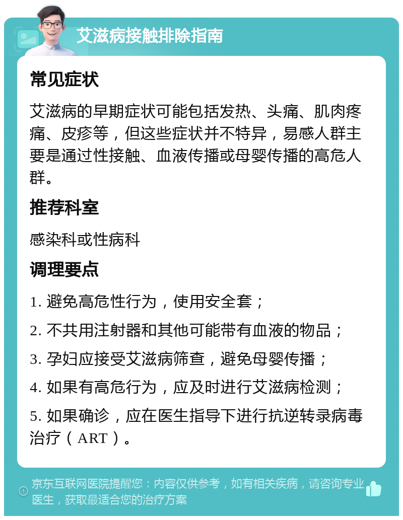 艾滋病接触排除指南 常见症状 艾滋病的早期症状可能包括发热、头痛、肌肉疼痛、皮疹等，但这些症状并不特异，易感人群主要是通过性接触、血液传播或母婴传播的高危人群。 推荐科室 感染科或性病科 调理要点 1. 避免高危性行为，使用安全套； 2. 不共用注射器和其他可能带有血液的物品； 3. 孕妇应接受艾滋病筛查，避免母婴传播； 4. 如果有高危行为，应及时进行艾滋病检测； 5. 如果确诊，应在医生指导下进行抗逆转录病毒治疗（ART）。