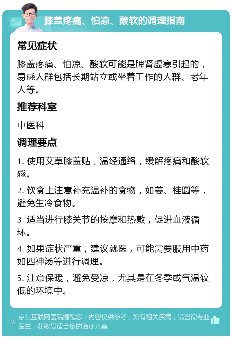 膝盖疼痛、怕凉、酸软的调理指南 常见症状 膝盖疼痛、怕凉、酸软可能是脾肾虚寒引起的，易感人群包括长期站立或坐着工作的人群、老年人等。 推荐科室 中医科 调理要点 1. 使用艾草膝盖贴，温经通络，缓解疼痛和酸软感。 2. 饮食上注意补充温补的食物，如姜、桂圆等，避免生冷食物。 3. 适当进行膝关节的按摩和热敷，促进血液循环。 4. 如果症状严重，建议就医，可能需要服用中药如四神汤等进行调理。 5. 注意保暖，避免受凉，尤其是在冬季或气温较低的环境中。