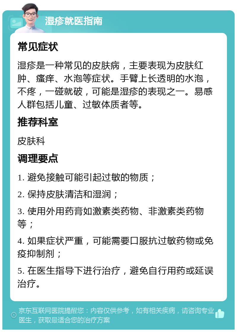 湿疹就医指南 常见症状 湿疹是一种常见的皮肤病，主要表现为皮肤红肿、瘙痒、水泡等症状。手臂上长透明的水泡，不疼，一碰就破，可能是湿疹的表现之一。易感人群包括儿童、过敏体质者等。 推荐科室 皮肤科 调理要点 1. 避免接触可能引起过敏的物质； 2. 保持皮肤清洁和湿润； 3. 使用外用药膏如激素类药物、非激素类药物等； 4. 如果症状严重，可能需要口服抗过敏药物或免疫抑制剂； 5. 在医生指导下进行治疗，避免自行用药或延误治疗。