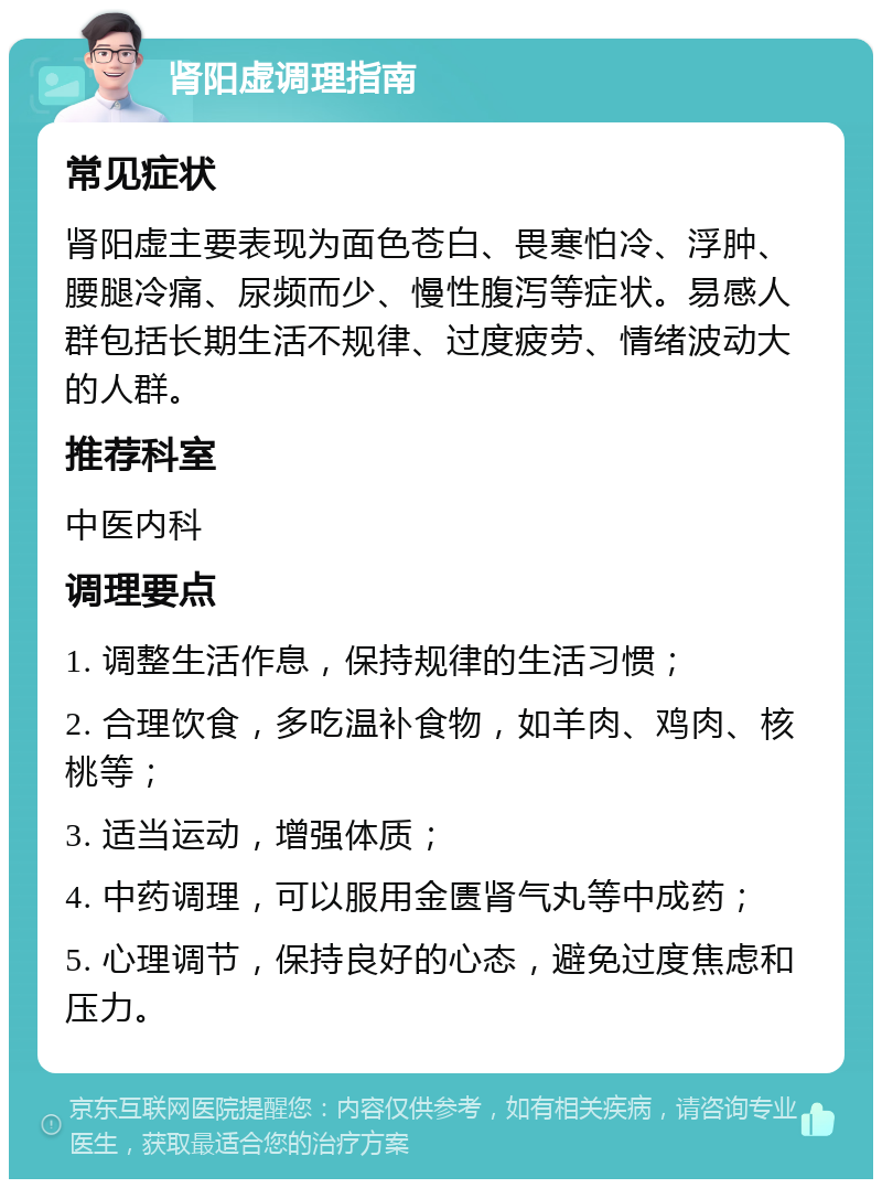 肾阳虚调理指南 常见症状 肾阳虚主要表现为面色苍白、畏寒怕冷、浮肿、腰腿冷痛、尿频而少、慢性腹泻等症状。易感人群包括长期生活不规律、过度疲劳、情绪波动大的人群。 推荐科室 中医内科 调理要点 1. 调整生活作息，保持规律的生活习惯； 2. 合理饮食，多吃温补食物，如羊肉、鸡肉、核桃等； 3. 适当运动，增强体质； 4. 中药调理，可以服用金匮肾气丸等中成药； 5. 心理调节，保持良好的心态，避免过度焦虑和压力。