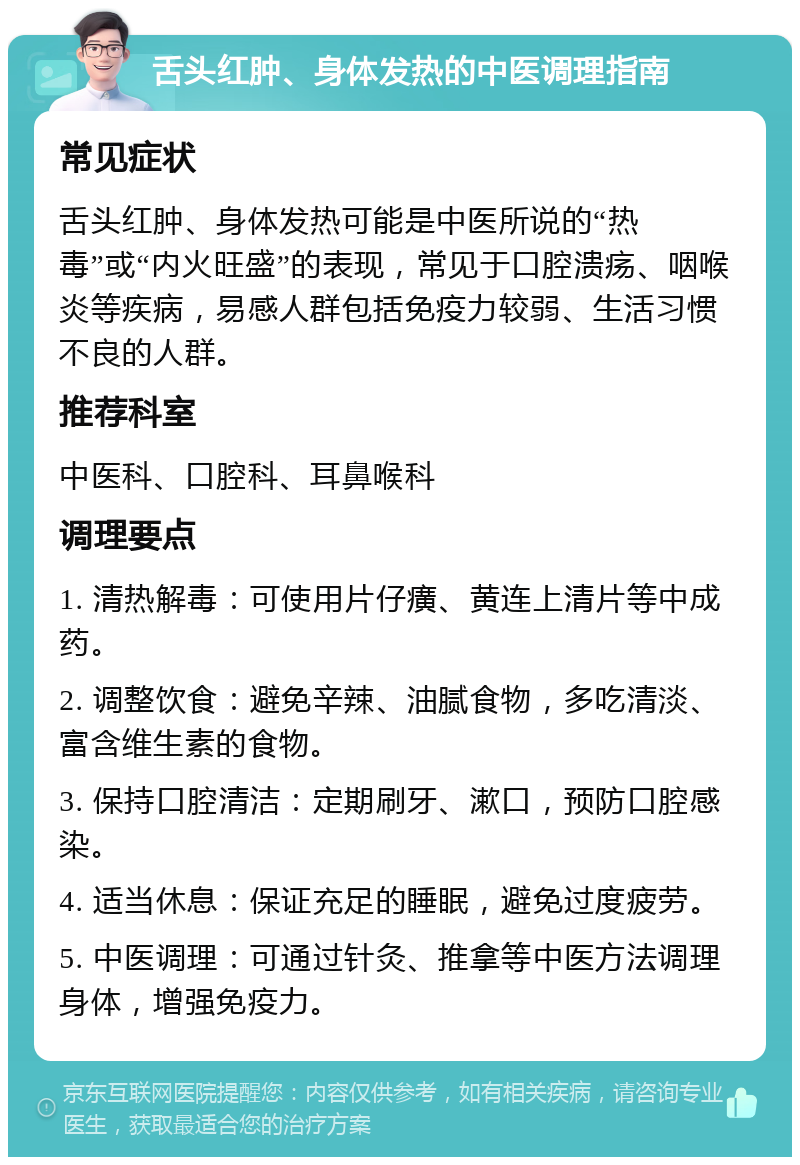 舌头红肿、身体发热的中医调理指南 常见症状 舌头红肿、身体发热可能是中医所说的“热毒”或“内火旺盛”的表现，常见于口腔溃疡、咽喉炎等疾病，易感人群包括免疫力较弱、生活习惯不良的人群。 推荐科室 中医科、口腔科、耳鼻喉科 调理要点 1. 清热解毒：可使用片仔癀、黄连上清片等中成药。 2. 调整饮食：避免辛辣、油腻食物，多吃清淡、富含维生素的食物。 3. 保持口腔清洁：定期刷牙、漱口，预防口腔感染。 4. 适当休息：保证充足的睡眠，避免过度疲劳。 5. 中医调理：可通过针灸、推拿等中医方法调理身体，增强免疫力。