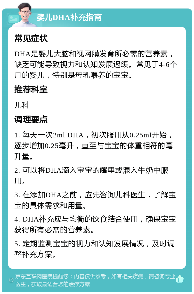 婴儿DHA补充指南 常见症状 DHA是婴儿大脑和视网膜发育所必需的营养素，缺乏可能导致视力和认知发展迟缓。常见于4-6个月的婴儿，特别是母乳喂养的宝宝。 推荐科室 儿科 调理要点 1. 每天一次2ml DHA，初次服用从0.25ml开始，逐步增加0.25毫升，直至与宝宝的体重相符的毫升量。 2. 可以将DHA滴入宝宝的嘴里或混入牛奶中服用。 3. 在添加DHA之前，应先咨询儿科医生，了解宝宝的具体需求和用量。 4. DHA补充应与均衡的饮食结合使用，确保宝宝获得所有必需的营养素。 5. 定期监测宝宝的视力和认知发展情况，及时调整补充方案。