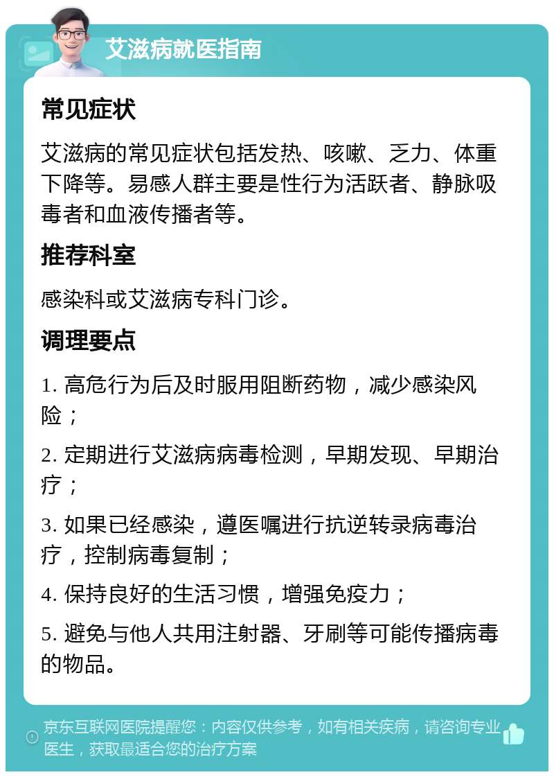 艾滋病就医指南 常见症状 艾滋病的常见症状包括发热、咳嗽、乏力、体重下降等。易感人群主要是性行为活跃者、静脉吸毒者和血液传播者等。 推荐科室 感染科或艾滋病专科门诊。 调理要点 1. 高危行为后及时服用阻断药物，减少感染风险； 2. 定期进行艾滋病病毒检测，早期发现、早期治疗； 3. 如果已经感染，遵医嘱进行抗逆转录病毒治疗，控制病毒复制； 4. 保持良好的生活习惯，增强免疫力； 5. 避免与他人共用注射器、牙刷等可能传播病毒的物品。