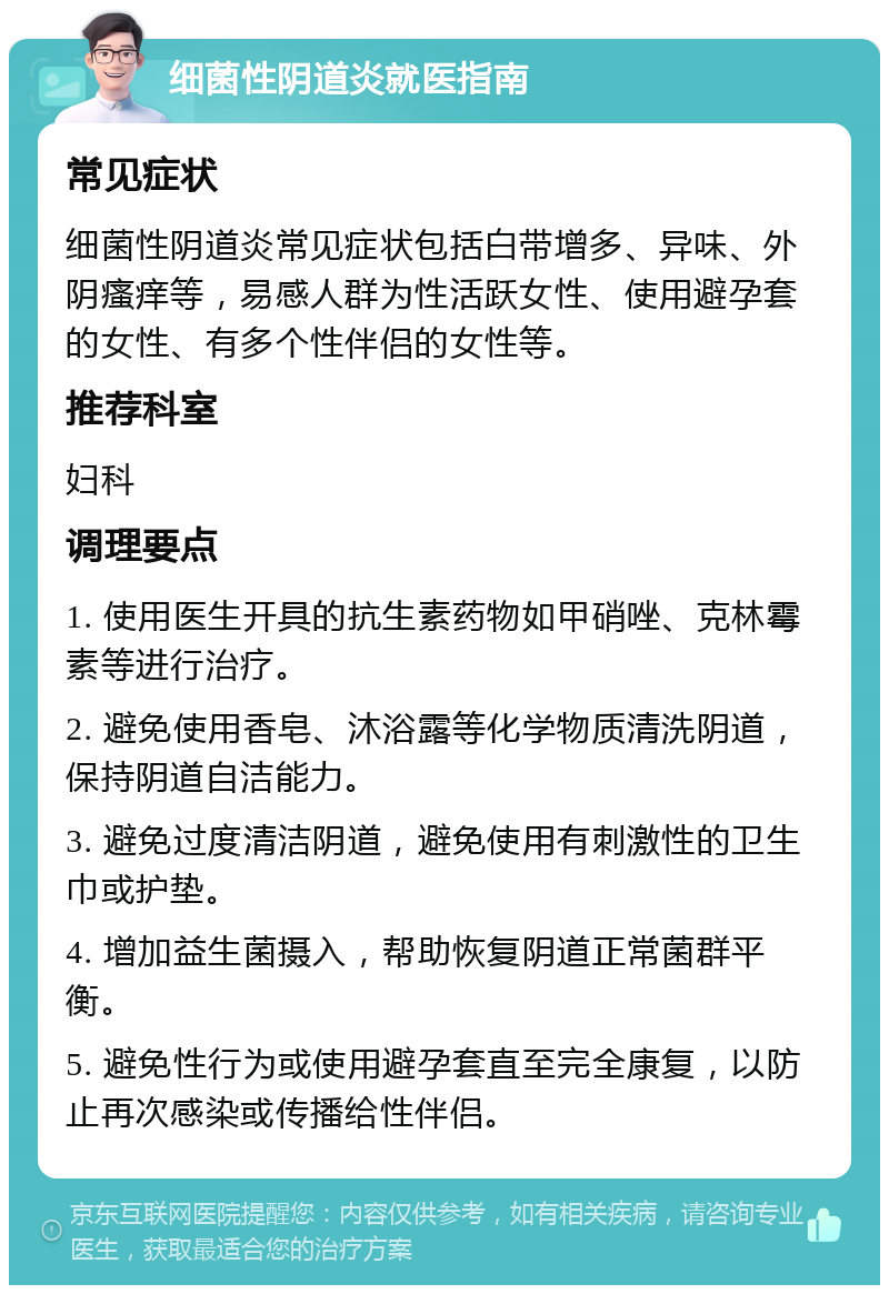 细菌性阴道炎就医指南 常见症状 细菌性阴道炎常见症状包括白带增多、异味、外阴瘙痒等，易感人群为性活跃女性、使用避孕套的女性、有多个性伴侣的女性等。 推荐科室 妇科 调理要点 1. 使用医生开具的抗生素药物如甲硝唑、克林霉素等进行治疗。 2. 避免使用香皂、沐浴露等化学物质清洗阴道，保持阴道自洁能力。 3. 避免过度清洁阴道，避免使用有刺激性的卫生巾或护垫。 4. 增加益生菌摄入，帮助恢复阴道正常菌群平衡。 5. 避免性行为或使用避孕套直至完全康复，以防止再次感染或传播给性伴侣。