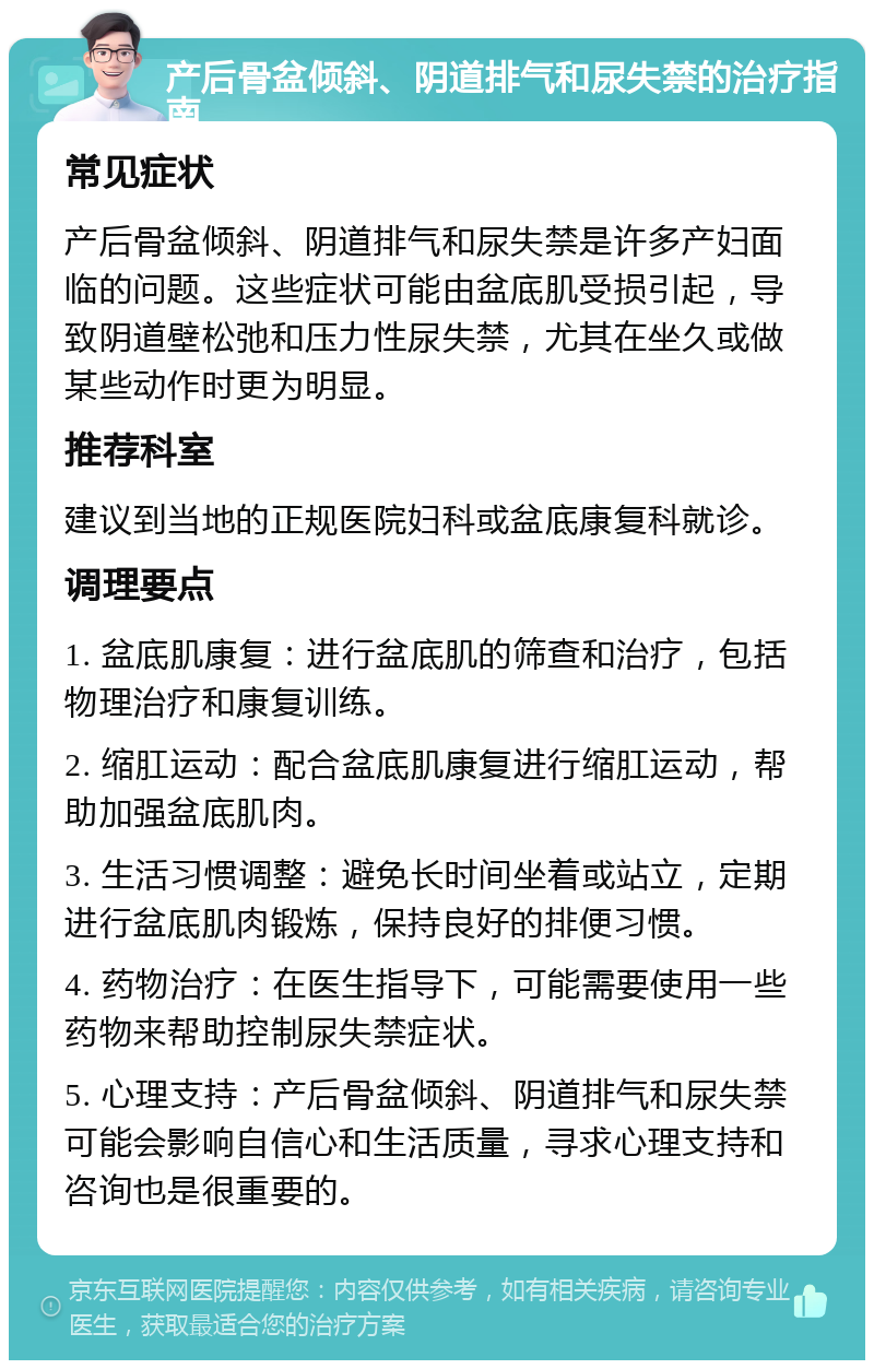 产后骨盆倾斜、阴道排气和尿失禁的治疗指南 常见症状 产后骨盆倾斜、阴道排气和尿失禁是许多产妇面临的问题。这些症状可能由盆底肌受损引起，导致阴道壁松弛和压力性尿失禁，尤其在坐久或做某些动作时更为明显。 推荐科室 建议到当地的正规医院妇科或盆底康复科就诊。 调理要点 1. 盆底肌康复：进行盆底肌的筛查和治疗，包括物理治疗和康复训练。 2. 缩肛运动：配合盆底肌康复进行缩肛运动，帮助加强盆底肌肉。 3. 生活习惯调整：避免长时间坐着或站立，定期进行盆底肌肉锻炼，保持良好的排便习惯。 4. 药物治疗：在医生指导下，可能需要使用一些药物来帮助控制尿失禁症状。 5. 心理支持：产后骨盆倾斜、阴道排气和尿失禁可能会影响自信心和生活质量，寻求心理支持和咨询也是很重要的。