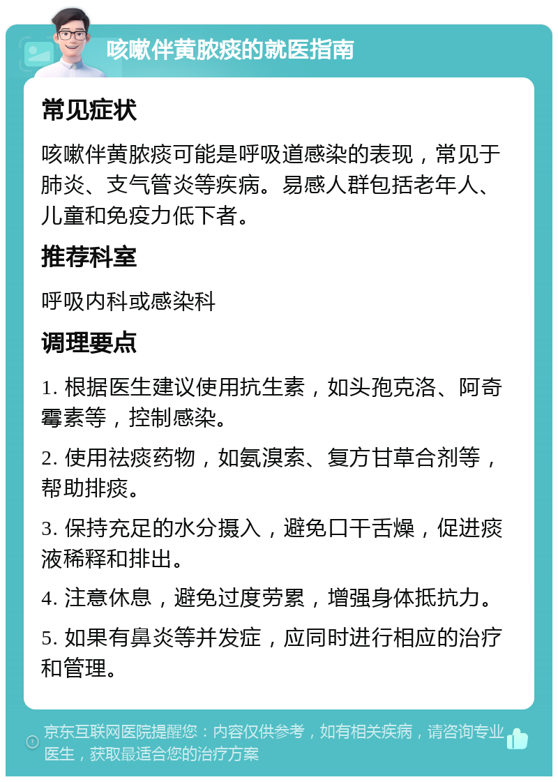 咳嗽伴黄脓痰的就医指南 常见症状 咳嗽伴黄脓痰可能是呼吸道感染的表现，常见于肺炎、支气管炎等疾病。易感人群包括老年人、儿童和免疫力低下者。 推荐科室 呼吸内科或感染科 调理要点 1. 根据医生建议使用抗生素，如头孢克洛、阿奇霉素等，控制感染。 2. 使用祛痰药物，如氨溴索、复方甘草合剂等，帮助排痰。 3. 保持充足的水分摄入，避免口干舌燥，促进痰液稀释和排出。 4. 注意休息，避免过度劳累，增强身体抵抗力。 5. 如果有鼻炎等并发症，应同时进行相应的治疗和管理。