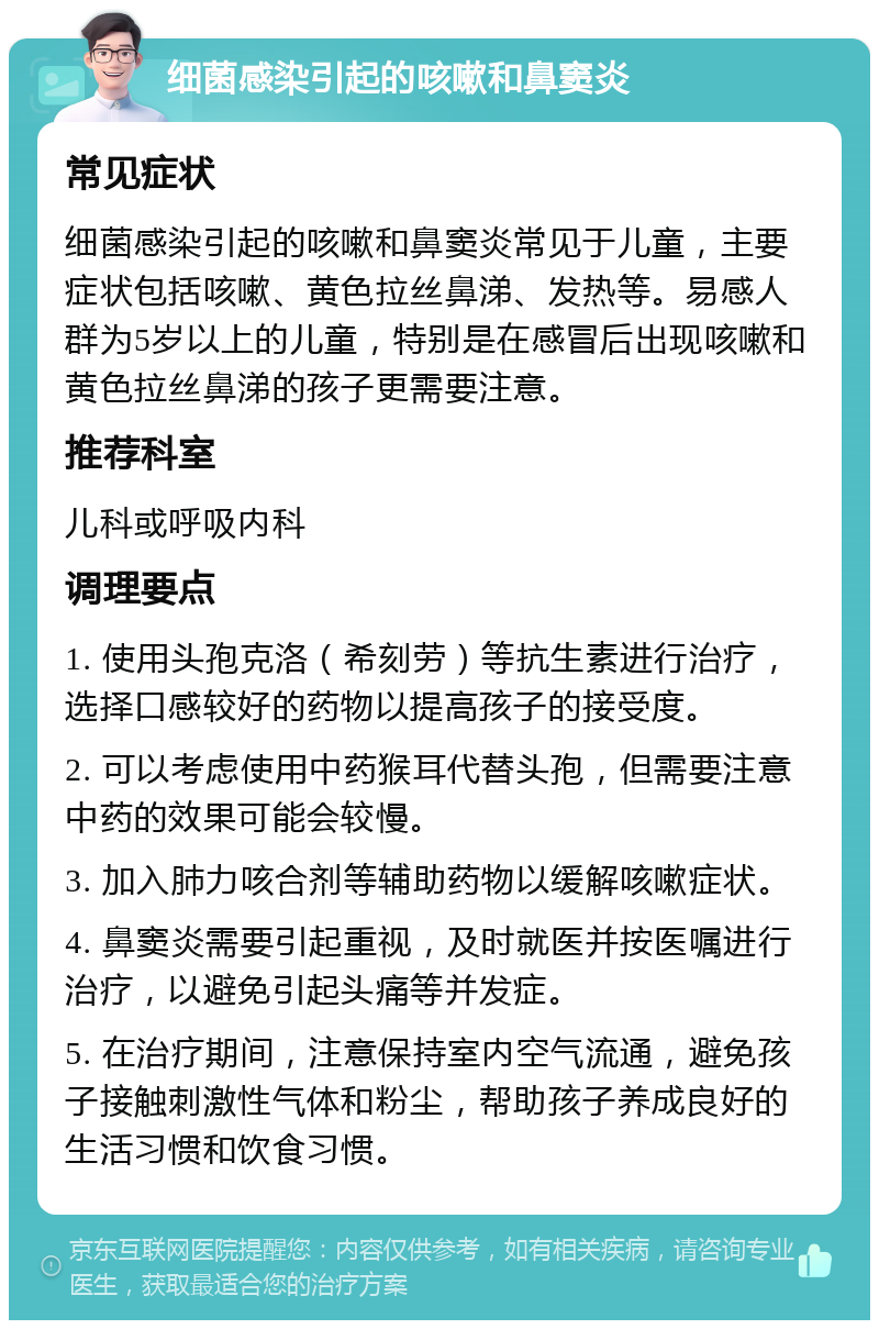 细菌感染引起的咳嗽和鼻窦炎 常见症状 细菌感染引起的咳嗽和鼻窦炎常见于儿童，主要症状包括咳嗽、黄色拉丝鼻涕、发热等。易感人群为5岁以上的儿童，特别是在感冒后出现咳嗽和黄色拉丝鼻涕的孩子更需要注意。 推荐科室 儿科或呼吸内科 调理要点 1. 使用头孢克洛（希刻劳）等抗生素进行治疗，选择口感较好的药物以提高孩子的接受度。 2. 可以考虑使用中药猴耳代替头孢，但需要注意中药的效果可能会较慢。 3. 加入肺力咳合剂等辅助药物以缓解咳嗽症状。 4. 鼻窦炎需要引起重视，及时就医并按医嘱进行治疗，以避免引起头痛等并发症。 5. 在治疗期间，注意保持室内空气流通，避免孩子接触刺激性气体和粉尘，帮助孩子养成良好的生活习惯和饮食习惯。