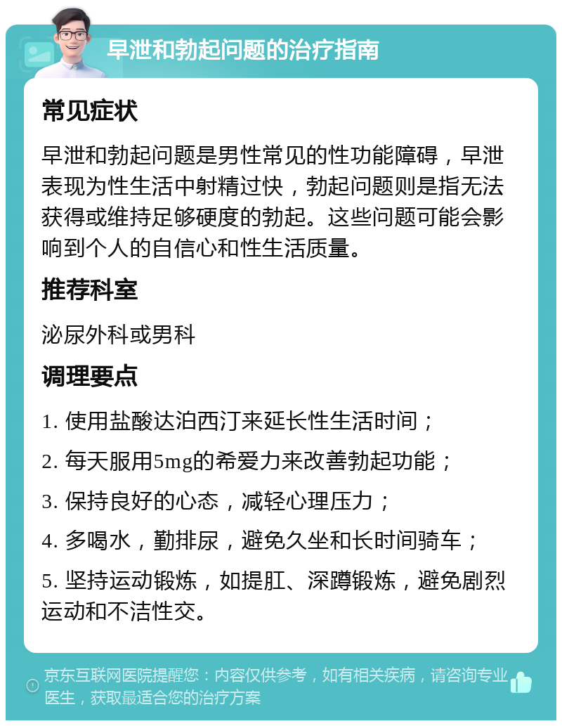 早泄和勃起问题的治疗指南 常见症状 早泄和勃起问题是男性常见的性功能障碍，早泄表现为性生活中射精过快，勃起问题则是指无法获得或维持足够硬度的勃起。这些问题可能会影响到个人的自信心和性生活质量。 推荐科室 泌尿外科或男科 调理要点 1. 使用盐酸达泊西汀来延长性生活时间； 2. 每天服用5mg的希爱力来改善勃起功能； 3. 保持良好的心态，减轻心理压力； 4. 多喝水，勤排尿，避免久坐和长时间骑车； 5. 坚持运动锻炼，如提肛、深蹲锻炼，避免剧烈运动和不洁性交。