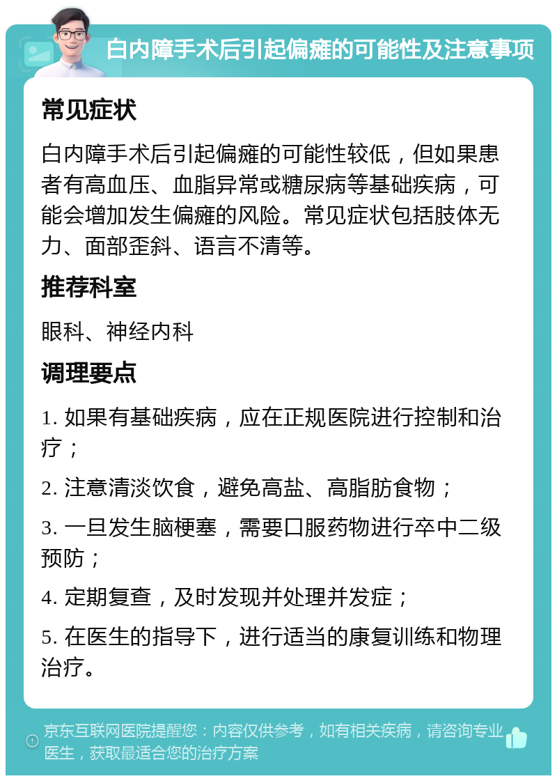 白内障手术后引起偏瘫的可能性及注意事项 常见症状 白内障手术后引起偏瘫的可能性较低，但如果患者有高血压、血脂异常或糖尿病等基础疾病，可能会增加发生偏瘫的风险。常见症状包括肢体无力、面部歪斜、语言不清等。 推荐科室 眼科、神经内科 调理要点 1. 如果有基础疾病，应在正规医院进行控制和治疗； 2. 注意清淡饮食，避免高盐、高脂肪食物； 3. 一旦发生脑梗塞，需要口服药物进行卒中二级预防； 4. 定期复查，及时发现并处理并发症； 5. 在医生的指导下，进行适当的康复训练和物理治疗。