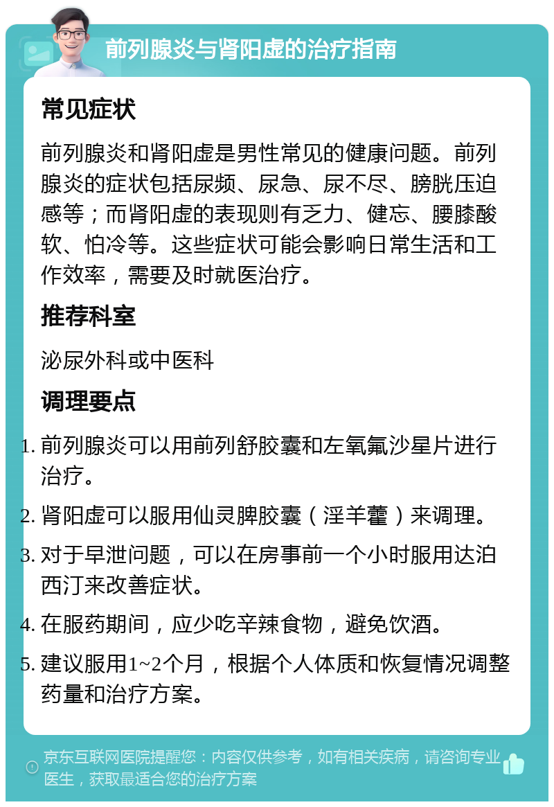 前列腺炎与肾阳虚的治疗指南 常见症状 前列腺炎和肾阳虚是男性常见的健康问题。前列腺炎的症状包括尿频、尿急、尿不尽、膀胱压迫感等；而肾阳虚的表现则有乏力、健忘、腰膝酸软、怕冷等。这些症状可能会影响日常生活和工作效率，需要及时就医治疗。 推荐科室 泌尿外科或中医科 调理要点 前列腺炎可以用前列舒胶囊和左氧氟沙星片进行治疗。 肾阳虚可以服用仙灵脾胶囊（淫羊藿）来调理。 对于早泄问题，可以在房事前一个小时服用达泊西汀来改善症状。 在服药期间，应少吃辛辣食物，避免饮酒。 建议服用1~2个月，根据个人体质和恢复情况调整药量和治疗方案。