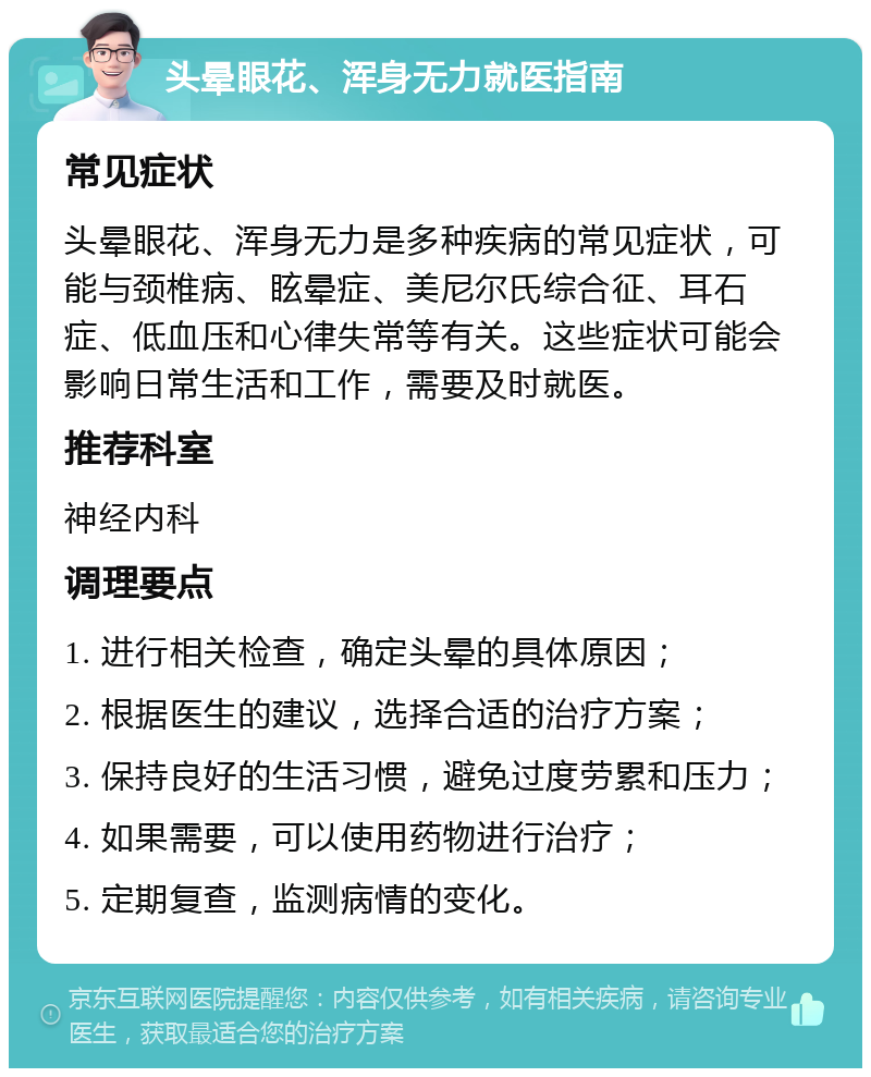 头晕眼花、浑身无力就医指南 常见症状 头晕眼花、浑身无力是多种疾病的常见症状，可能与颈椎病、眩晕症、美尼尔氏综合征、耳石症、低血压和心律失常等有关。这些症状可能会影响日常生活和工作，需要及时就医。 推荐科室 神经内科 调理要点 1. 进行相关检查，确定头晕的具体原因； 2. 根据医生的建议，选择合适的治疗方案； 3. 保持良好的生活习惯，避免过度劳累和压力； 4. 如果需要，可以使用药物进行治疗； 5. 定期复查，监测病情的变化。