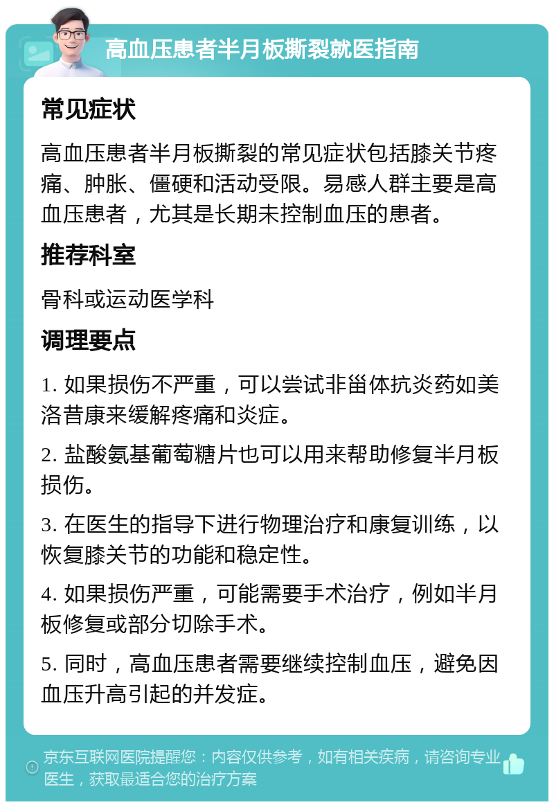 高血压患者半月板撕裂就医指南 常见症状 高血压患者半月板撕裂的常见症状包括膝关节疼痛、肿胀、僵硬和活动受限。易感人群主要是高血压患者，尤其是长期未控制血压的患者。 推荐科室 骨科或运动医学科 调理要点 1. 如果损伤不严重，可以尝试非甾体抗炎药如美洛昔康来缓解疼痛和炎症。 2. 盐酸氨基葡萄糖片也可以用来帮助修复半月板损伤。 3. 在医生的指导下进行物理治疗和康复训练，以恢复膝关节的功能和稳定性。 4. 如果损伤严重，可能需要手术治疗，例如半月板修复或部分切除手术。 5. 同时，高血压患者需要继续控制血压，避免因血压升高引起的并发症。