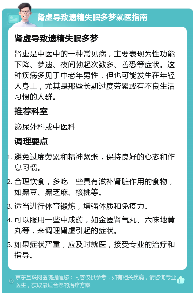 肾虚导致遗精失眠多梦就医指南 肾虚导致遗精失眠多梦 肾虚是中医中的一种常见病，主要表现为性功能下降、梦遗、夜间勃起次数多、善恐等症状。这种疾病多见于中老年男性，但也可能发生在年轻人身上，尤其是那些长期过度劳累或有不良生活习惯的人群。 推荐科室 泌尿外科或中医科 调理要点 避免过度劳累和精神紧张，保持良好的心态和作息习惯。 合理饮食，多吃一些具有滋补肾脏作用的食物，如黑豆、黑芝麻、核桃等。 适当进行体育锻炼，增强体质和免疫力。 可以服用一些中成药，如金匮肾气丸、六味地黄丸等，来调理肾虚引起的症状。 如果症状严重，应及时就医，接受专业的治疗和指导。