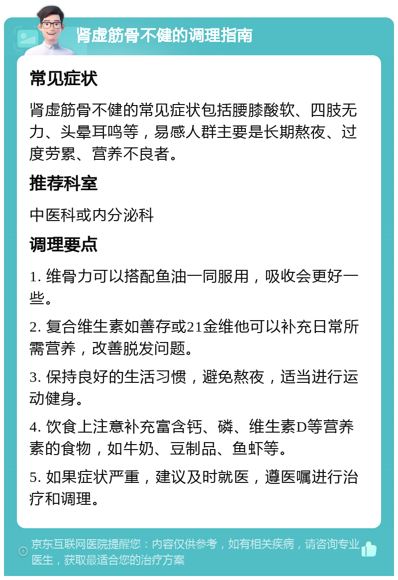 肾虚筋骨不健的调理指南 常见症状 肾虚筋骨不健的常见症状包括腰膝酸软、四肢无力、头晕耳鸣等，易感人群主要是长期熬夜、过度劳累、营养不良者。 推荐科室 中医科或内分泌科 调理要点 1. 维骨力可以搭配鱼油一同服用，吸收会更好一些。 2. 复合维生素如善存或21金维他可以补充日常所需营养，改善脱发问题。 3. 保持良好的生活习惯，避免熬夜，适当进行运动健身。 4. 饮食上注意补充富含钙、磷、维生素D等营养素的食物，如牛奶、豆制品、鱼虾等。 5. 如果症状严重，建议及时就医，遵医嘱进行治疗和调理。