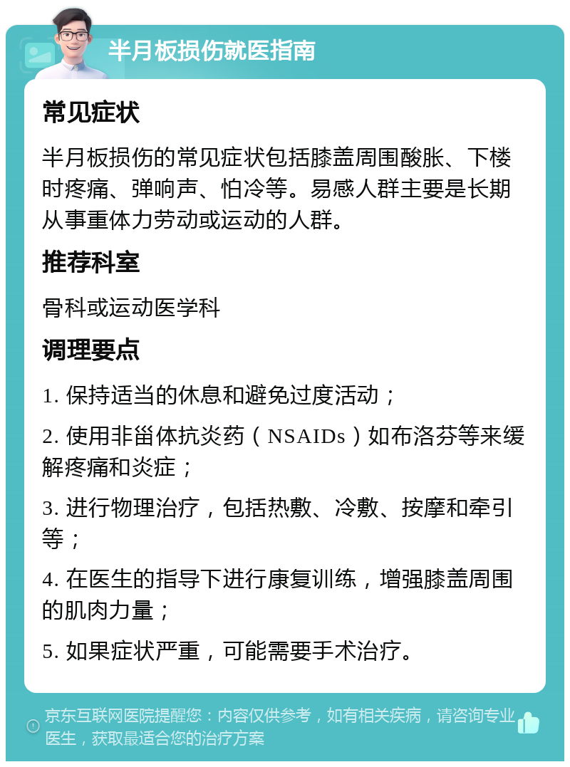 半月板损伤就医指南 常见症状 半月板损伤的常见症状包括膝盖周围酸胀、下楼时疼痛、弹响声、怕冷等。易感人群主要是长期从事重体力劳动或运动的人群。 推荐科室 骨科或运动医学科 调理要点 1. 保持适当的休息和避免过度活动； 2. 使用非甾体抗炎药（NSAIDs）如布洛芬等来缓解疼痛和炎症； 3. 进行物理治疗，包括热敷、冷敷、按摩和牵引等； 4. 在医生的指导下进行康复训练，增强膝盖周围的肌肉力量； 5. 如果症状严重，可能需要手术治疗。