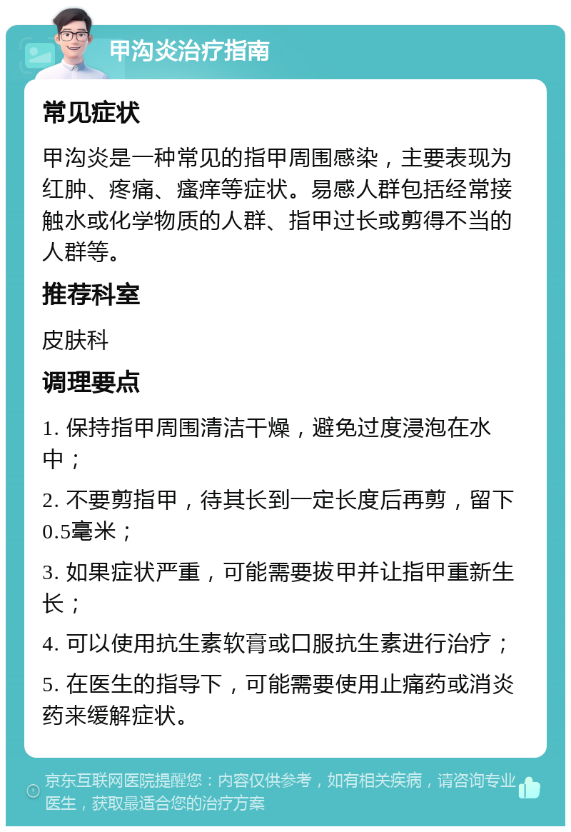 甲沟炎治疗指南 常见症状 甲沟炎是一种常见的指甲周围感染，主要表现为红肿、疼痛、瘙痒等症状。易感人群包括经常接触水或化学物质的人群、指甲过长或剪得不当的人群等。 推荐科室 皮肤科 调理要点 1. 保持指甲周围清洁干燥，避免过度浸泡在水中； 2. 不要剪指甲，待其长到一定长度后再剪，留下0.5毫米； 3. 如果症状严重，可能需要拔甲并让指甲重新生长； 4. 可以使用抗生素软膏或口服抗生素进行治疗； 5. 在医生的指导下，可能需要使用止痛药或消炎药来缓解症状。