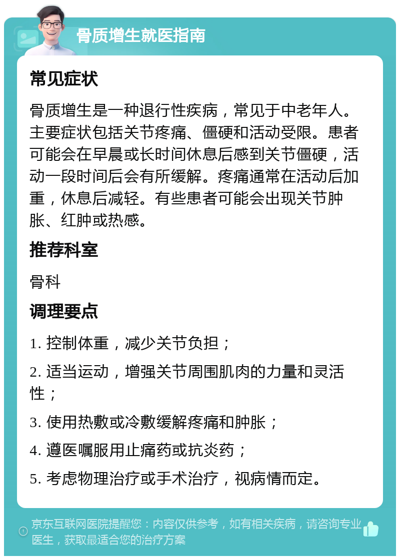 骨质增生就医指南 常见症状 骨质增生是一种退行性疾病，常见于中老年人。主要症状包括关节疼痛、僵硬和活动受限。患者可能会在早晨或长时间休息后感到关节僵硬，活动一段时间后会有所缓解。疼痛通常在活动后加重，休息后减轻。有些患者可能会出现关节肿胀、红肿或热感。 推荐科室 骨科 调理要点 1. 控制体重，减少关节负担； 2. 适当运动，增强关节周围肌肉的力量和灵活性； 3. 使用热敷或冷敷缓解疼痛和肿胀； 4. 遵医嘱服用止痛药或抗炎药； 5. 考虑物理治疗或手术治疗，视病情而定。