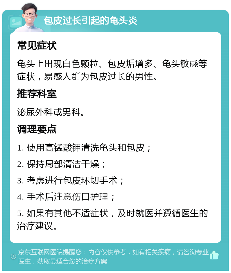 包皮过长引起的龟头炎 常见症状 龟头上出现白色颗粒、包皮垢增多、龟头敏感等症状，易感人群为包皮过长的男性。 推荐科室 泌尿外科或男科。 调理要点 1. 使用高锰酸钾清洗龟头和包皮； 2. 保持局部清洁干燥； 3. 考虑进行包皮环切手术； 4. 手术后注意伤口护理； 5. 如果有其他不适症状，及时就医并遵循医生的治疗建议。