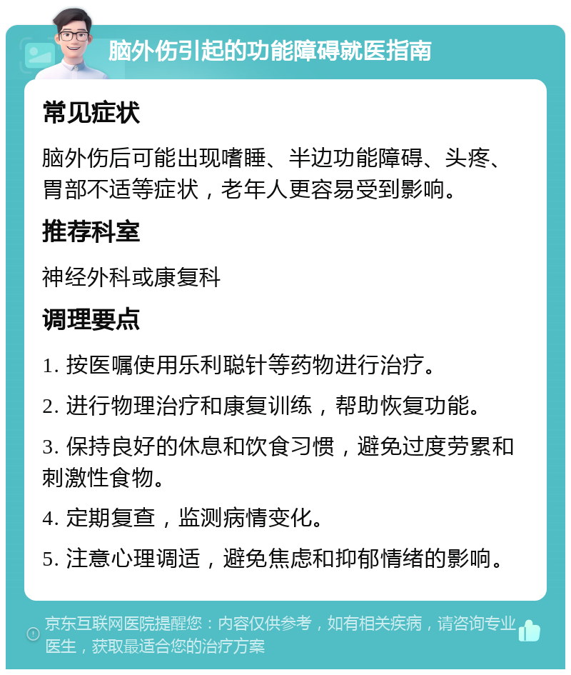 脑外伤引起的功能障碍就医指南 常见症状 脑外伤后可能出现嗜睡、半边功能障碍、头疼、胃部不适等症状，老年人更容易受到影响。 推荐科室 神经外科或康复科 调理要点 1. 按医嘱使用乐利聪针等药物进行治疗。 2. 进行物理治疗和康复训练，帮助恢复功能。 3. 保持良好的休息和饮食习惯，避免过度劳累和刺激性食物。 4. 定期复查，监测病情变化。 5. 注意心理调适，避免焦虑和抑郁情绪的影响。