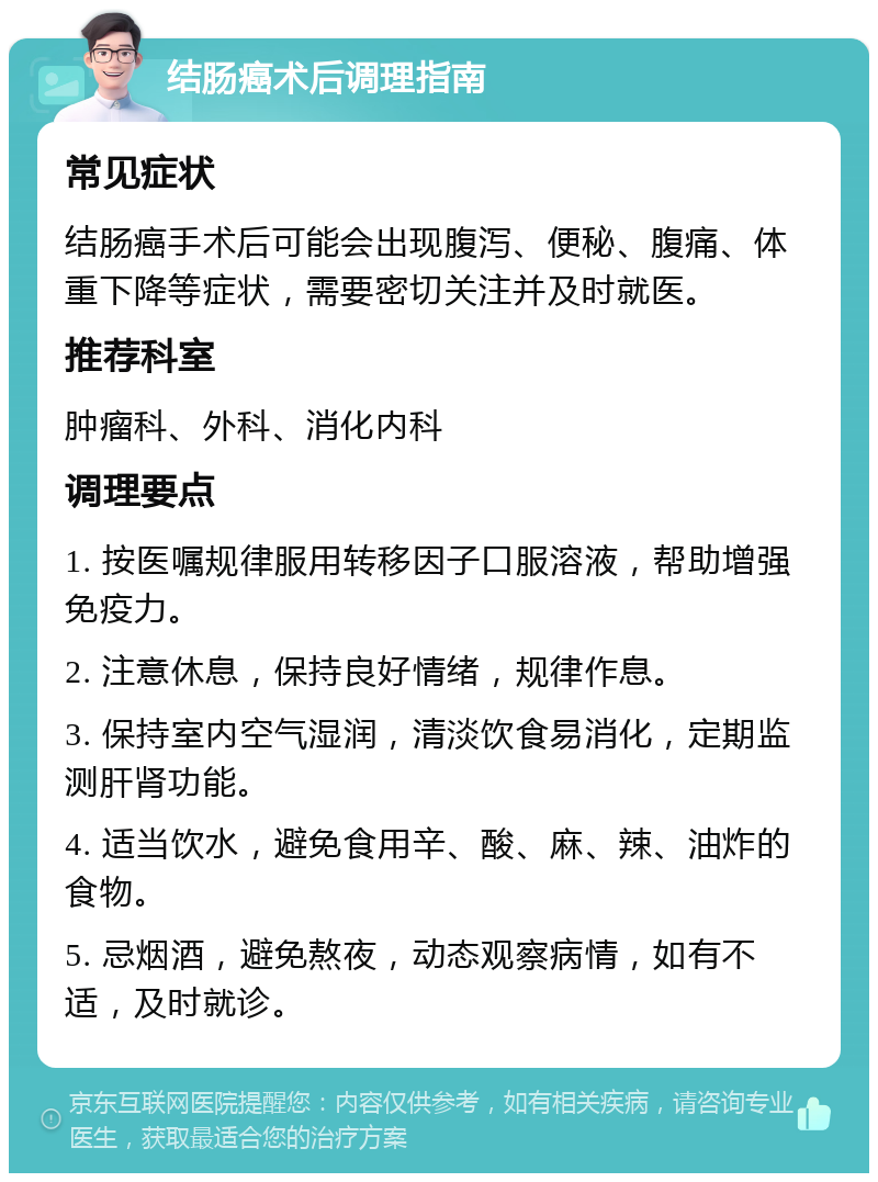 结肠癌术后调理指南 常见症状 结肠癌手术后可能会出现腹泻、便秘、腹痛、体重下降等症状，需要密切关注并及时就医。 推荐科室 肿瘤科、外科、消化内科 调理要点 1. 按医嘱规律服用转移因子口服溶液，帮助增强免疫力。 2. 注意休息，保持良好情绪，规律作息。 3. 保持室内空气湿润，清淡饮食易消化，定期监测肝肾功能。 4. 适当饮水，避免食用辛、酸、麻、辣、油炸的食物。 5. 忌烟酒，避免熬夜，动态观察病情，如有不适，及时就诊。